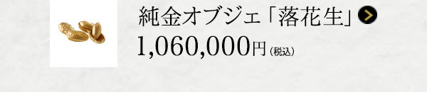 純金オブジェ 「落花生」 1,060,000円（税込）