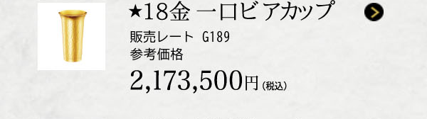 ★18金 一口ビアカップ 販売レート G189 参考価格 2,173,500円（税込）