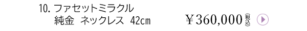10.ファセットミラクル 純金 ネックレス 42cm ￥360,000（税込）