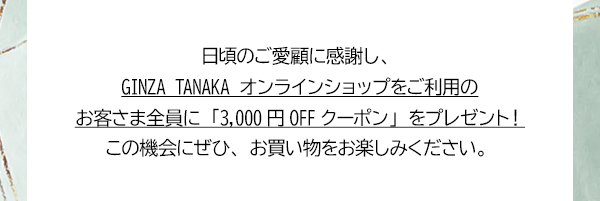 日頃のご愛顧に感謝し、GINZA TANAKA オンラインショップをご利用のお客さま全員に「3,000円OFFクーポン」をプレゼント！この機会にぜひ、お買い物をお楽しみください。