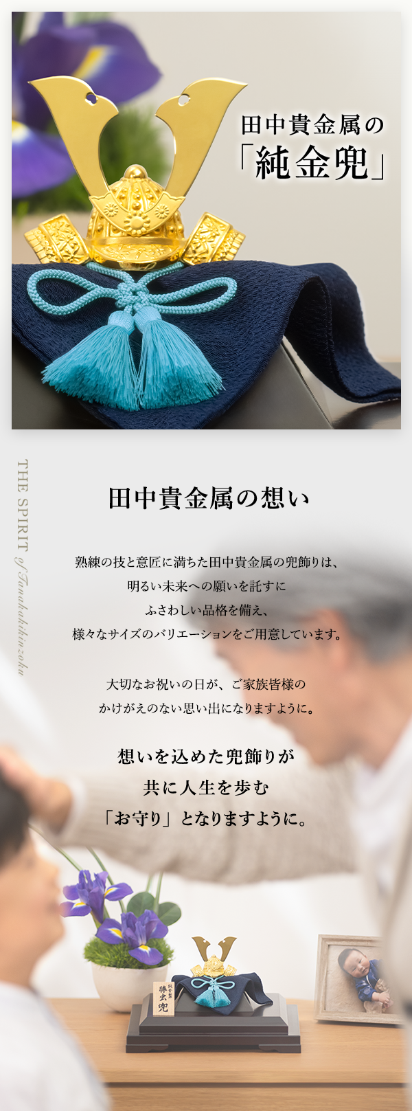 田中貴金属の「純金兜」 田中貴金属の想い 熟練の技と意匠に満ちた田中貴金属の兜飾りは、明るい未来への願いを託すにふさわしい品格を備え、様々なサイズのバリエーションをご用意しています。大切なお祝いの日が、ご家族皆様のかけがえのない思い出になりますように。想いを込めた兜飾りが共に人生を歩む「お守り」となりますように。