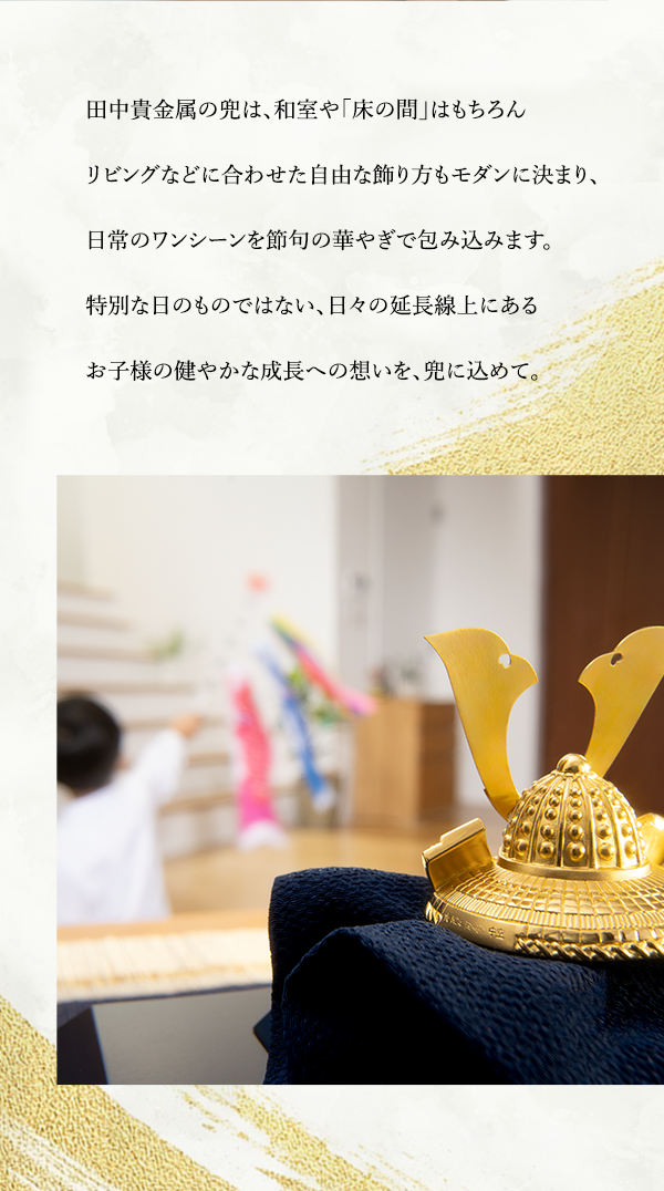 田中貴金属の兜は、和室や「床の間」はもちろんリビングなどに合わせた自由な飾り方もモダンに決まり、日常のワンシーンを節句の華やぎで包み込みます。特別な日のものではない、日々の延長線上にあるお子様の健やかな成長への想いを、兜に込めて。