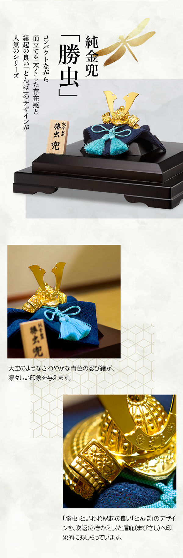 純金兜 「勝虫」 コンパクトながら前立てを太くした存在感と縁起の良い「とんぼ」のデザインが人気のシリーズ 大空のようなさわやかな青色の忍び緒が、凛々しい印象を与えます。「勝虫」といわれ縁起の良い「とんぼ」のデザインを、吹返（ふきかえし）と眉庇（まびさし）へ印象的にあしらっています。