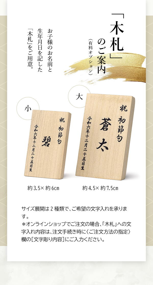「木札」のご案内（有料オプション） お子様のお名前と生年月日を記した「木札」をご用意。小 約3.5×約6cm、大 約4.5×約7.5cm サイズ展開は2種類で、ご希望の文字入れを承ります。＊オンラインショップでご注文の場合、「木札」への文字入れ内容は、注文手続き時に〈ご注文方法の指定〉欄の［文字彫り内容］にご入力ください。