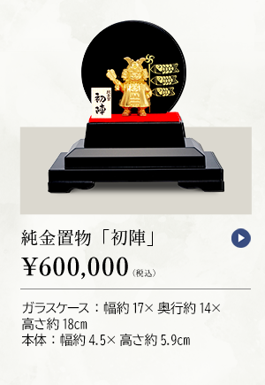 純金置物 「初陣」 ￥600,000（税込） ガラスケース：幅約17×奥行約14×高さ約18cm、本体：幅約4.5×高さ約5.9cm