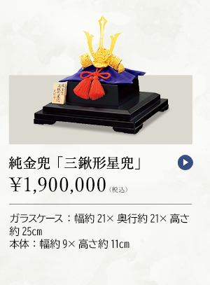 純金兜 「三鍬形星兜」 ￥1,900,000（税込） ガラスケース：幅約21×奥行約21×高さ約25cm、本体：幅約9×高さ約11cm