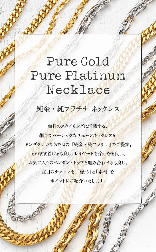 Pure Gold Pure Platinum Necklace　純金・純プラチナ ネックレス　毎日のスタイリングに活躍する、細身でベーシックなチェーンネックレスをギンザタナカならではの 『純金・純プラチナ』でご提案。そのまま着けるも良し、レイヤードを楽しむも良し、お気に入りのペンダントトップと組み合わせるも良し。注目のチェーンを、「線形」と「素材」をポイントにご紹介いたします。
