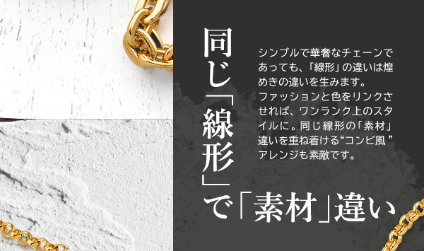 同じ「線形」で「素材」違い　シンプルで華奢なチェーンであっても、「線形」の違いは煌めきの違いを生みます。ファッションと色をリンクさせれば、ワンランク上のスタイルに。同じ線形の「素材」違いを重ね着ける“コンビ風”アレンジも素敵です。