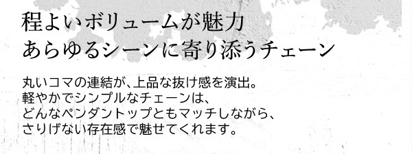 程よいボリュームが魅力 あらゆるシーンに寄り添うチェーン　丸いコマの連結が、上品な抜け感を演出。軽やかでシンプルなチェーンは、どんなペンダントップともマッチしながら、さりげない存在感で魅せてくれます。