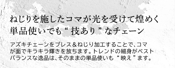 ねじりを施したコマが光を受けて煌めく単品使いでも“技あり”なチェーン　アズキチェーンをプレス＆ねじり加工することで、コマが面でキラキラ輝きを放ちます。トレンドの細身がベストバランスな逸品は、そのままの単品使いも “映え”ます。
