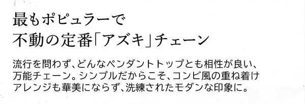 最もポピュラーで不動の定番「アズキ」チェーン　流行を問わず、どんなペンダントトップとも相性が良い、万能チェーン。シンプルだからこそ、コンビ風の重ね着けアレンジも華美にならず、洗練されたモダンな印象に。