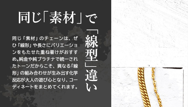 同じ「素材」で「線型」違い　同じ「素材」のチェーンは、ぜひ「線形」や長さにバリエーションをもたせた重ね着けがおすすめ。純金や純プラチナで統一されたトーンだからこそ、異なる「線形」の組み合わせが生み出す化学反応が大人の遊び心となり、コーディネートをまとめてくれます。