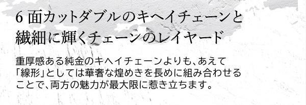 6面カットダブルのキヘイチェーンと繊細に輝くチェーンのレイヤード　重厚感ある純金のキヘイチェーンよりも、あえて「線形」としては華奢な煌めきを長めに組み合わせることで、両方の魅力が最大限に惹き立ちます。