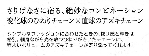 さりげなさに宿る、絶妙なコンビネーション 変化球のひねりチェーン×直球のアズキチェーン　シンプルなファッションに合わせたときの、抜け感と輝きは格別。細身ながら光を放つひねりがきいたチェーンに、程よいボリュームのアズキチェーンが寄り添ってくれます。