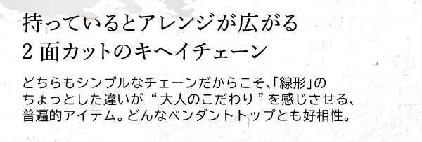 持っているとアレンジが広がる2面カットのキヘイチェーン　どちらもシンプルなチェーンだからこそ、「線形」のちょっとした違いが “大人のこだわり”を感じさせる、普遍的アイテム。どんなペンダントトップとも好相性。