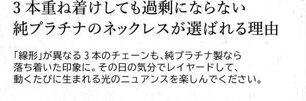 3本重ね着けしても過剰にならない純プラチナのネックレスが選ばれる理由　「線形」が異なる3本のチェーンも、純プラチナ製なら落ち着いた印象に。その日の気分でレイヤードして、動くたびに生まれる光のニュアンスを楽しんでください。