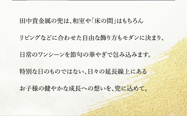 田中貴金属の兜は、和室や「床の間」はもちろんリビングなどに合わせた自由な飾り方もモダンに決まり、日常のワンシーンを節句の華やぎで包み込みます。特別な日のものではない、日々の延長線上にあるお子様の健やかな成長への想いを、兜に込めて。