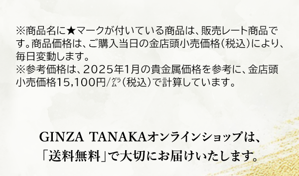 ※商品名に★マークが付いている商品は、販売レート商品です。商品価格は、ご購入当日の金店頭小売価格（税込）により、毎日変動します。※参考価格は、2025年1月の貴金属価格を参考に、金店頭小売価格15,100円/グラム（税込）で計算しています。GINZA TANAKAオンラインショップは、「送料無料」で大切にお届けいたします。GINZA TANAKAオンラインショップは、「送料無料」で大切にお届けいたします。