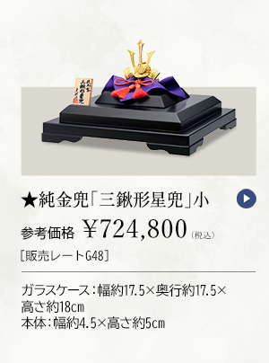 ★純金兜 「三鍬形星兜」 小 参考価格 ￥724,800（税込） ［販売レートG48］ ガラスケース：幅約17.5×奥行約17.5×高さ約18cm、本体：幅約4.5×高さ約5cm