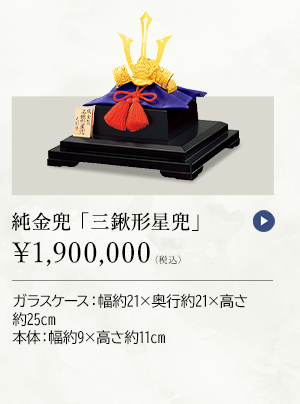 純金兜 「三鍬形星兜」 ￥1,900,000（税込） ガラスケース：幅約21×奥行約21×高さ約25cm、本体：幅約9×高さ約11cm