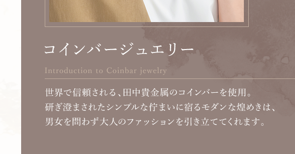 コインバージュエリー Introduction to Coinbar jewelry 世界で信頼される、田中貴金属のコインバーを使用。研ぎ澄まされたシンプルな佇まいに宿るモダンな煌めきは、男女を問わず大人のファッションを引き立ててくれます。