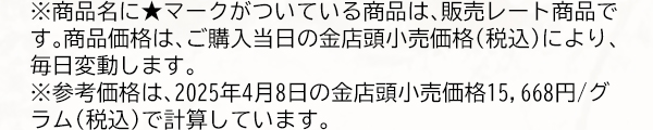※商品名に★マークがついている商品は、販売レート商品です。商品価格は、ご購入当日の金店頭小売価格（税込）により、毎日変動します。※参考価格は、2025年4月8日の金店頭小売価格15,668円/グラム（税込）で計算しています。