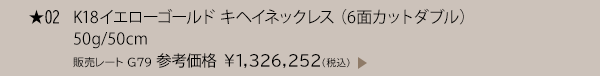 ★ 02 K18イエローゴールド キヘイネックレス （6面カットダブル） 50g/50cm 販売レート G79 参考価格 ￥1,326,252(税込)