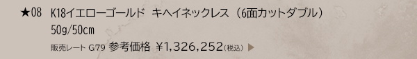 ★ 08 K18イエローゴールド キヘイネックレス （6面カットダブル） 50g/50cm 販売レート G79 参考価格 ￥1,326,252(税込)