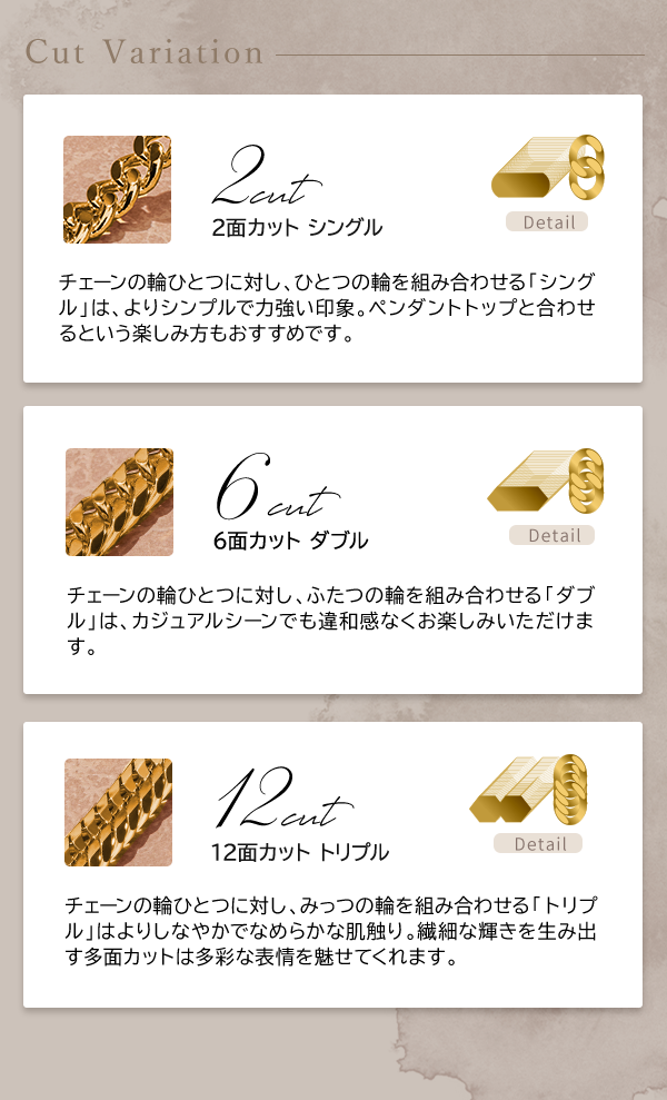 Cut Variation 2面カット シングル チェーンの輪ひとつに対し、ひとつの輪を組み合わせる「シングル」は、よりシンプルで力強い印象。ペンダントトップと合わせるという楽しみ方もおすすめです。 6面カット ダブル チェーンの輪ひとつに対し、ふたつの輪を組み合わせる「ダブル」は、カジュアルシーンでも違和感なくお楽しみいただけます。 12面カット トリプル チェーンの輪ひとつに対し、みっつの輪を組み合わせる「トリプル」はよりしなやかでなめらかな肌触り。繊細な輝きを生み出す多面カットは多彩な表情を魅せてくれます。