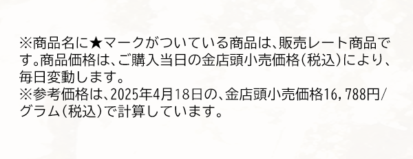 ※商品名に★マークがついている商品は、販売レート商品です。商品価格は、ご購入当日の金店頭小売価格（税込）により、毎日変動します。※参考価格は、2025年4月18日の、金店頭小売価格16,788円/グラム（税込）で計算しています。