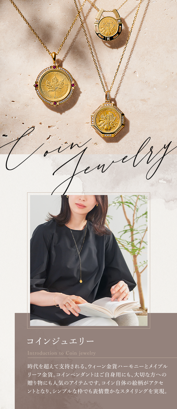 Coin Jewelry コインジュエリーIntroduction to Coin jewelry 時代を超えて支持される、ウィーン金貨ハーモニーとメイプルリーフ金貨。コインペンダントはご自身用にも、大切な方への贈り物にも人気のアイテムです。コイン自体の絵柄がアクセントとなり、シンプルな枠でも表情豊かなスタイリングを実現。