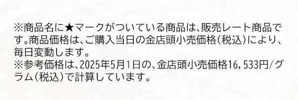 ※商品名に★マークがついている商品は、販売レート商品です。商品価格は、ご購入当日の金店頭小売価格（税込）により、毎日変動します。※参考価格は、2025年5月1日の、金店頭小売価格16,533円/グラム（税込）で計算しています。