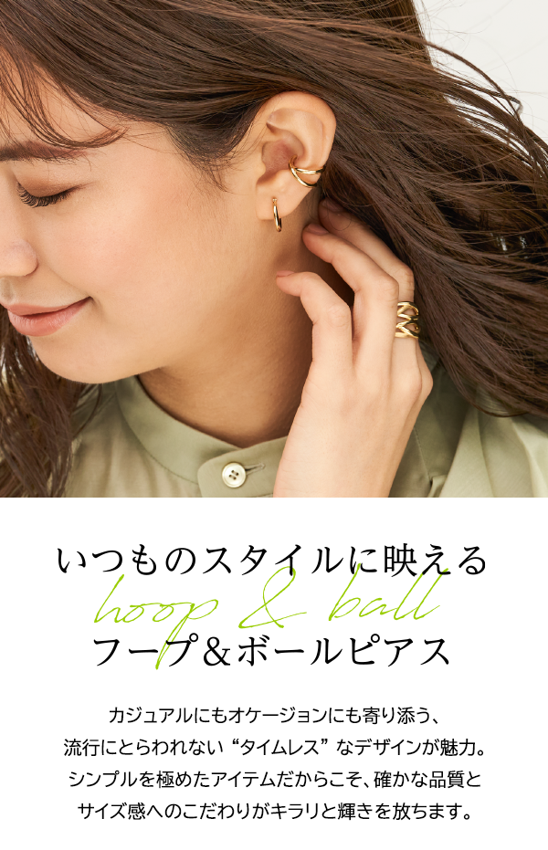 いつものスタイルに映えるフープ＆ボールピアス カジュアルにもオケージョンにも寄り添う、流行にとらわれない “タイムレス” なデザインが魅力。シンプルを極めたアイテムだからこそ、確かな品質とサイズ感へのこだわりがキラリと輝きを放ちます。