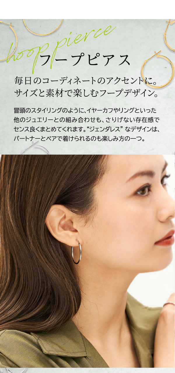フープピアス 毎日のコーディネートのアクセントに。サイズと素材で楽しむフープデザイン。冒頭のスタイリングのように、イヤーカフやリングといった他のジュエリーとの組み合わせも、さりげない存在感でセンス良くまとめてくれます。“ジェンダレス”なデザインは、パートナーとペアで着けられるのも楽しみ方の一つ。