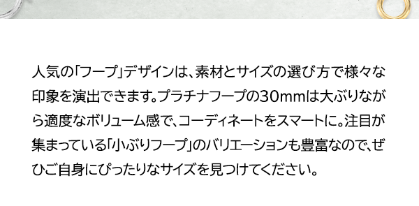 人気の「フープ」デザインは、素材とサイズの選び方で様々な印象を演出できます。プラチナフープの30mmは大ぶりながら適度なボリューム感で、コーディネートをスマートに。注目が集まっている「小ぶりフープ」のバリエーションも豊富なので、ぜひご自身にぴったりなサイズを見つけてください。