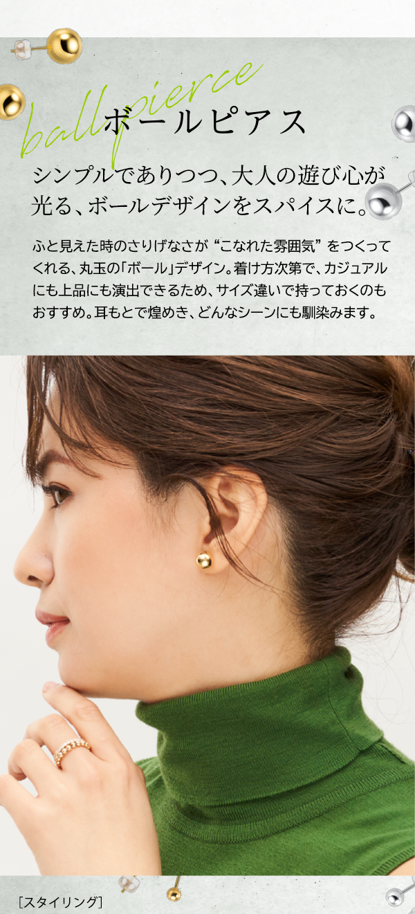 ボールピアス シンプルでありつつ、大人の遊び心が光る、ボールデザインをスパイスに。ふと見えた時のさりげなさが“こなれた雰囲気”をつくってくれる、丸玉の「ボール」デザイン。着け方次第で、カジュアルにも上品にも演出できるため、サイズ違いで持っておくのもおすすめ。耳もとで煌めき、どんなシーンにも馴染みます。［スタイリング］