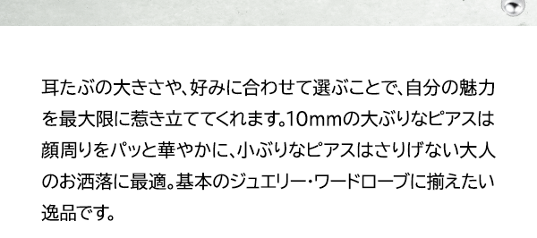 耳たぶの大きさや、好みに合わせて選ぶことで、自分の魅力を最大限に惹き立ててくれます。10mmの大ぶりなピアスは顔周りをパッと華やかに、小ぶりなピアスはさりげない大人のお洒落に最適。基本のジュエリー・ワードローブに揃えたい逸品です。