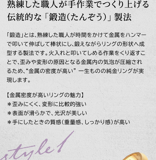 熟練した職人が手作業でつくり上げる伝統的な「鍛造（たんぞう）」製法　「鍛造」とは、熟練した職人が時間をかけて金属をハンマーで叩いて伸ばして棒状にし、鍛えながらリングの形状へ成型する製法です。火入れと叩いてしめる作業をくり返すことで、歪みや変形の原因となる金属内の気泡が圧縮されるため、“金属の密度が高い” 一生ものの純金リングが実現します。【金属密度が高いリングの魅力】＊歪みにくく、変形に比較的強い＊表面が滑らかで、光沢が美しい＊手にしたときの質感（重量感、しっかり感）が高い