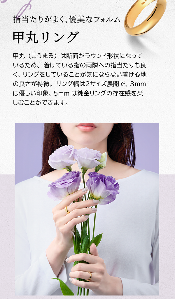 指当たりがよく、優美なフォルム　甲丸リング　甲丸（こうまる）は断面がラウンド形状になっているため、着けている指の両隣への指当たりも良く、リングをしていることが気にならない着け心地の良さが特徴。リング幅は2サイズ展開で、3mmは優しい印象、5mmは純金リングの存在感を楽しむことができます。
