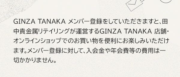 GINZA TANAKA メンバー登録をしていただきますと、田中貴金属リテイリングが運営するGINZA TANAKA 店舗・オンラインショップでのお買い物を便利にお楽しみいただけます。メンバー登録に対して、入会金や年会費等の費用は一切かかりません。