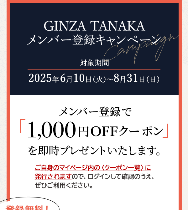 GINZA TANAKA メンバー登録キャンペーン 対象期間：2025年6月10日（火)～8月31日（日） メンバー登録で「1,000円OFFクーポン」を即時プレゼントいたします。ご自身のマイページ内の〈クーポン一覧〉に発行されますので、ログインして確認のうえ、ぜひご利用ください。