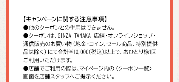 【キャンペーンに関する注意事項】●他のクーポンとの併用はできません。●クーポンは、GINZA TANAKA 店舗・オンラインショップ・通信販売のお買い物（地金・コイン、セール商品、特別提供品は除く）にて合計￥10,000(税込)以上で、おひとり様1回ご利用いただけます。●店舗でご利用の際は、マイページ内の〈クーポン一覧〉画面を店舗スタッフへご提示ください。