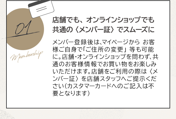 01 店舗でも、オンラインショップでも共通の〈メンバー証〉でスムーズに メンバー登録後は、マイページから お客様ご自身で「ご住所の変更」 等も可能に。店舗・オンラインショップを問わず、共通のお客様情報でお買い物をお楽しみいただけます。店舗をご利用の際は〈メンバー証〉を店舗スタッフへご提示ください（カスタマーカードへのご記入は不要となります）