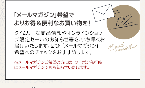 02 「メールマガジン」希望でよりお得＆便利なお買い物を！タイムリーな商品情報やオンラインショップ限定セールのお知らせ等を、いち早くお届けいたします。ぜひ 「メールマガジン」 希望へのチェックをおすすめします。※メールマガジンご希望の方には、クーポン発行時にメールマガジンでもお知らせいたします。