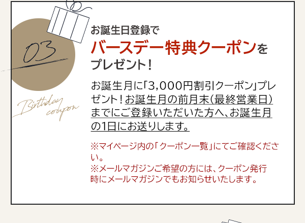 03 お誕生日登録でバースデー特典クーポンをプレゼント！お誕生月に「3,000円割引クーポン」プレゼント！お誕生月の前月末（最終営業日）までにご登録いただいた方へ、お誕生月の1日にお送りします。※マイページ内の「クーポン一覧」にてご確認ください。※メールマガジンご希望の方には、クーポン発行時にメールマガジンでもお知らせいたします。