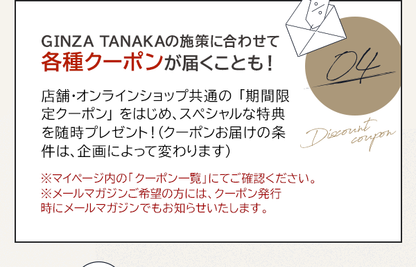04 GINZA TANAKAの施策に合わせて各種クーポンが届くことも！店舗・オンラインショップ共通の 「期間限定クーポン」 をはじめ、スペシャルな特典を随時プレゼント！（クーポンお届けの条件は、企画によって変わります）※マイページ内の「クーポン一覧」にてご確認ください。※メールマガジンご希望の方には、クーポン発行時にメールマガジンでもお知らせいたします。
