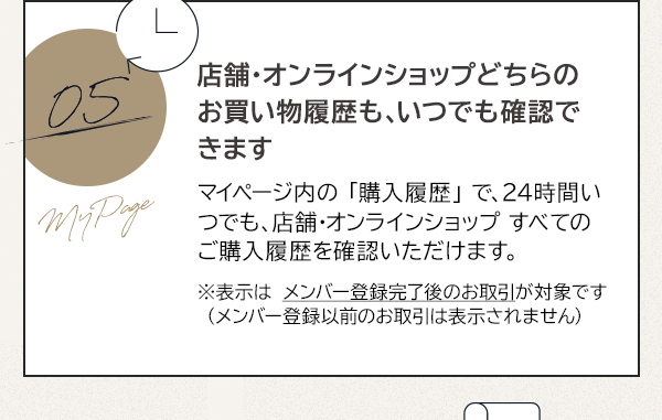 05 店舗・オンラインショップどちらのお買い物履歴も、いつでも確認できます マイページ内の 「購入履歴」 で、24時間いつでも、店舗・オンラインショップ すべてのご購入履歴を確認いただけます。※表示は メンバー登録完了後のお取引が対象です（メンバー登録以前のお取引は表示されません）