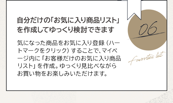 06 自分だけの「お気に入り商品リスト」を作成してゆっくり検討できます 気になった商品をお気に入り登録（ハートマークをクリック）することで、マイページ内に「お客様だけのお気に入り商品リスト」を作成。ゆっくり見比べながらお買い物をお楽しみいただけます。