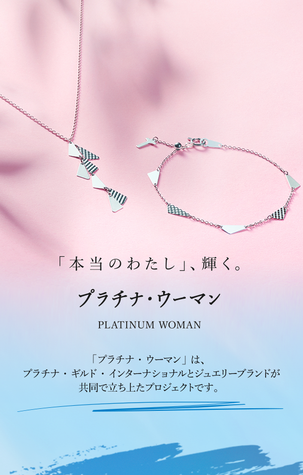 「本当のわたし」、輝く。　「プラチナ・ウーマン」PLATINUM WOMAN　「プラチナ・ウーマン」は、プラチナ・ギルド・インターナショナルとジュエリーブランドが共同で立ち上たプロジェクトです。