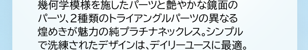 幾何学模様を施したパーツと艶やかな鏡面のパーツ、2種類のトライアングルパーツの異なる煌めきが魅力の純プラチナネックレス。シンプルで洗練されたデザインは、デイリーユースに最適。